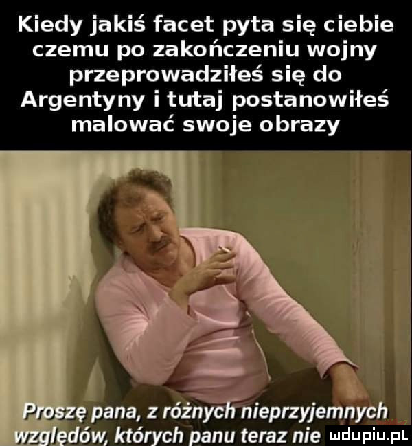 kiedy jakiś facet pyta się ciebie czemu po zakończeniu wojny przeprowadziłeś się do argentyny i tutaj postanowiłeś malować swoje obrazy. x ę pana różny anieprzyjemnych ędów których panu teraz nie wdaniu pl