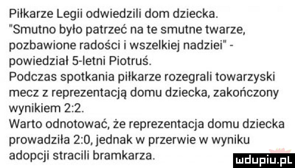 piłkarze legii odwiedzili dom dziecka. smutno bylo patrzeć na te smutne twarze. pozbawione radości i wszelkie nadziei powiedział   istni piotruś. podczas spotkania pilkarze rozegrali towarzyski mecz z reprezentacją domu dziecka. zakończony wynikiem     wacio odnotować że reprezentacja domu dziecka prowadzila     jednak w przerwie w wyniku adopcji stracili bramkarza