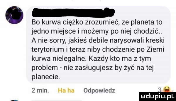 bo kurwa ciężko zrozumieć ze planeta to jedno miejsce i możemy po niej chodzić a nie sorry jakieś debile narysowali kreski terytorium i teraz niby chodzenie po ziemi kurwa nielegalne. każdy kto ma złym problem nie zasługujesz by żyć na tej planecie. żmin. haba odpowiedz m