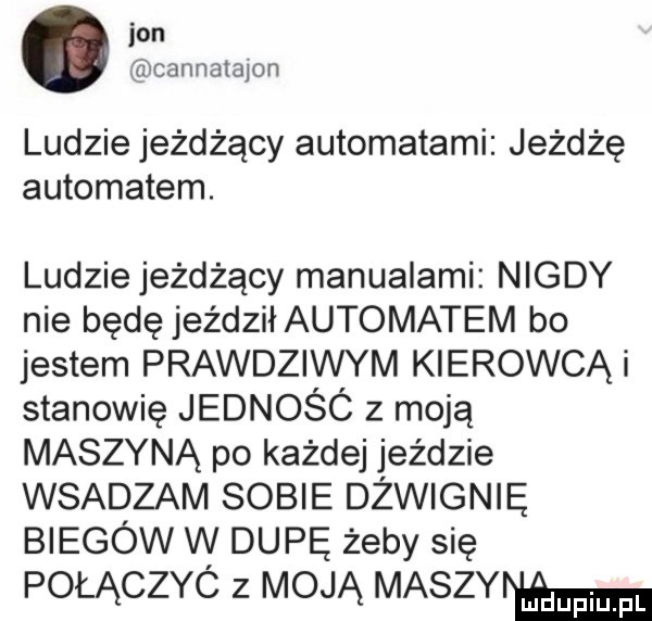 jon cannatapn ludzie jeżdżący automatami jeżdżę automatem. ludzie jeżdżący manualami nigdy nie będę jeździłautomatem bo jestem prawdziwym kierowcąi stanowię jednośó z moją maszyną po każdej jeździe wsadzam sobie dźwignię biegów w dupę żeby się połączyó z moją maszów