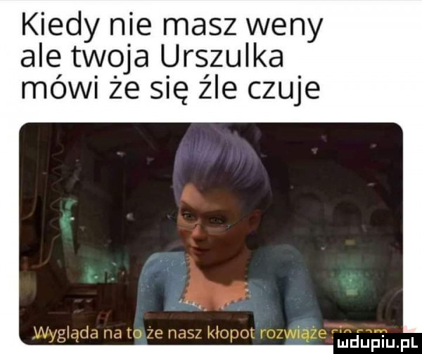 kiedy nie masz weny ale twoja urszulka mówi że się źle czuje