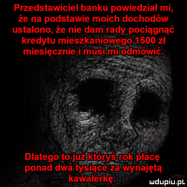 przedstawiciel banku powiedział mi że na podstawie moich dochodów ustalono że nie dam rady pociągnąć kredytu mieszkan wygoi     zi dlatego tołjuż któryś rokipiacę ponad dwa tysiące za wynajętą kawalerkę. mdupiuafl