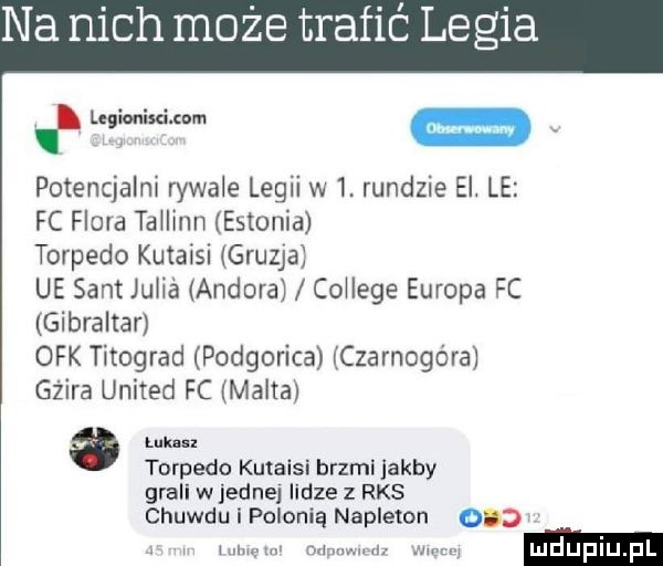 na nich może trafić legia a6w m a. potencjalni rywale legii w  . rundzie el le fc flora tahinn estonia torpedo kutaisi gruzja ue sent julia andora cohege europa fc gibraltar ork titograd podgorica czarnogóra guira united fc malta a luk ul torpedo kutaisi brzmi abby grali wrednej lidze z rks chuwdu i polonia napleton ocd r mam mmm w