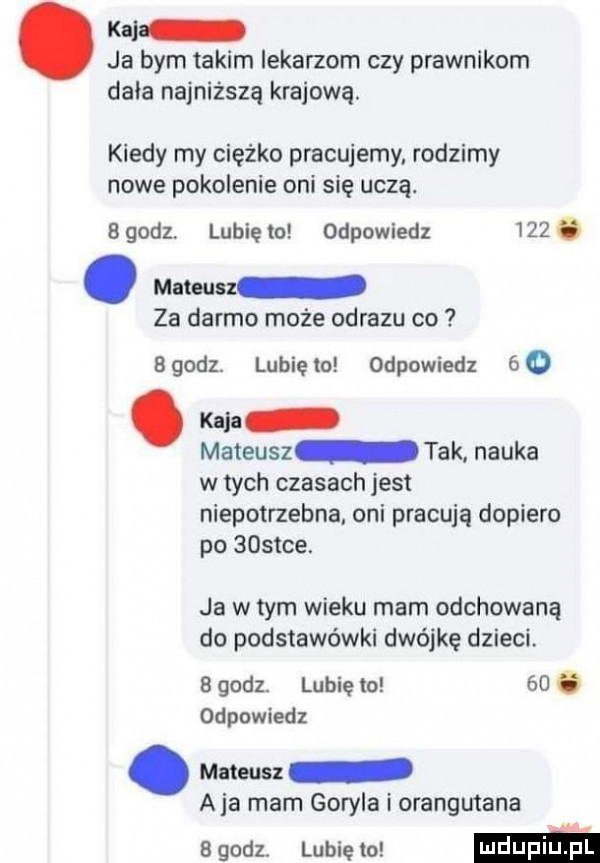 kal ja bym takim iekarzom czy prawnikom dnia najniższą krajową. kiedy my ciężko pracujemy rodzimy nowe pokolenie oni się uczą.   godz lubię to odpowiedz    . abakankami mateusz za darmo może obrazu co bgodz. lunięto odpowiedz   kaja mateusz tak nauka w tych czasach jest niepotrzebna oni pracują dopiero po    tee. ja w tym wieku mam odchowaną do podstawówki dwójkę dzieci.   godz lubię to   . odpowiedz. mateusz aja mam goryla i orangutana   godz. lubię o m