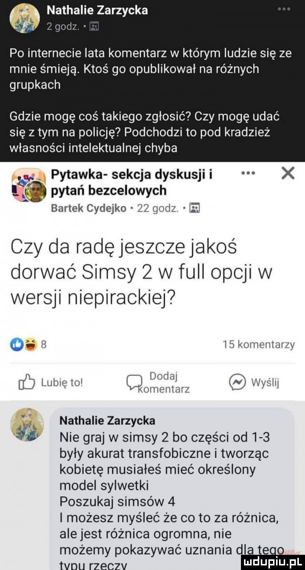 nathalie zarzycka mm po internecie lata komentarz w którym ludzie się ze mnie śmieją. ktoś go opublikował na różnych grupkach gdzie mogę coś takiego zgłosić czy mogę udać się złym na policję podchodzi to pod kradzież własności intelektualnej chyba g. pytanka sekcja dyskusji i x    pytań bezcelowych. bartek cydejko    godz i czy da radęjeszczejakoś dorwać samsy   vv full opcji w wersu niepirackiej o r is komentarzy dodaj. uc lubie lo qomcntmz wyssij. nathalie zarzycka ili nie graj w samsy   bo części od     były akurat transfobiczne i tworząc kobietę musiałeś mieć określony model sylwetki poszukaj samsów   i możesz myśleć że co to za różnica alejest różnica ogromna nie możemy pokazywać uznania dl q o tanu rzeczv i ildufiu pl