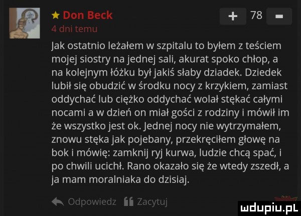 f donieck    v   dni temu jak ostatnio leżałem w szpitalu to byłem z teściem mojej siostry na jednej sali akurat spoko chłop a na kolejnym łóżku byłjakiś słaby dziadek. dziadek lubił się obudzić w środku nocy z krzykiem zamiast oddychać lub ciężko oddychać wolał stękać całymi nocami a w dzień on miał gości z rodziny i mówił im że wszystko jest ok. jednej nocy nie wytrzymalem znowu stęka jak pojebany przekręciłem głowę na bok i mówię zamknij w kun va ludzie chcą spać i po chwili ucichł. rano okazało się że wtedy zszedł a ja mam moralniaka do dzisiaj im w