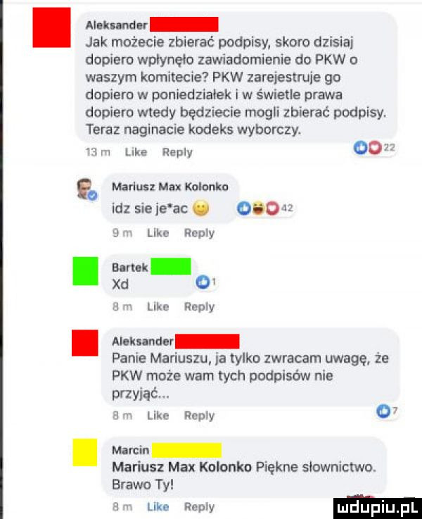 alabama jak możecie zbierać podpisy skoro dzisiaj dopiero wpłynęło zawiadomienie do pkw o waszym komitecie pkw zareieslruie go dopiero w poniedziałek i w świetle prawa dopiero wtedy będziecie mogli zbierać podpisy. teraz naginacie kodeks wyborczy. w m luke repry    . mariusz max kolonko idz sicie ac.    j m like repry i sma xd   a m like repry. mam panie mariuszu ja tylko zwracam uwagę że pkw może warn tych podpisów nie przyjąć. a m le   repry   . memen mariusz max kolonko piękne siowniclwo. brawo ty din like repry mdupiu pl