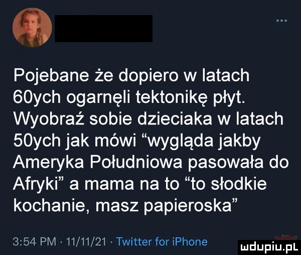 pojebane że dopiero w iktach   ych ogarnęli tektonikę płyt. wyobraź sobie dzieciaka w iktach   ych jak mówi wygląda jakby ameryka południowa pasowała do afryki a mama na to to słodkie kochanie masz papieroska      pm.         . twitter for iphone