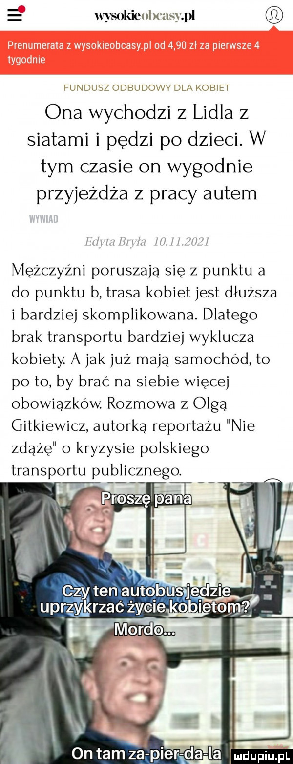 wysokim msypl undusa odbudovvv dl kobih ona wychodzi z lidla z siatami i pędzi po dzieci. w tym czasie on wygodnie przyjeżdża z pracy autem mm hm i l l mezczyzni poruszają się z punktu a do punktu b trasa kobiet jest dłuższa i bardziej skomplikowana. dlatego brak transportu bardziej wyklucza kobiety a jak już mają samochód to po to by brać na siebie więcej obowiązków. rozmowa z olga gutkiewicz autorka reportażu nie zdążę o kryzysie polskiego transportu publicznego. czyten autobusquzle uprzyjkrzać życie ko iato on tam zal pieręda