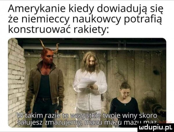 amerykanie kiedy dowiadują się że niemieccy naukowcy potrafią konstruować rakiety  w takim razie tne wszystkie twoje winy skoro śżfaiujesz zmazujeąrnmmazau mazu maz m ludupiu. pl