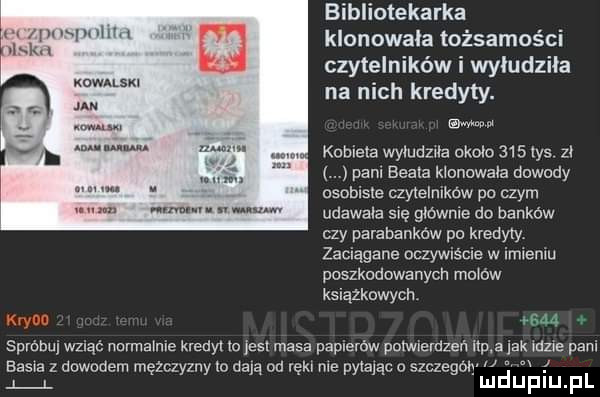 bibliotekarka lil w klonowala tożsamości czytelników i wyłudziła my na nich kredyty. w mm w. kobiela wymdzua około     las zł pam beble klonowala dowody. asabiste czytelmków po czym m. udawała się głównie do banków czy parabankow po kredyty zaciągane oczywiście w imieniu poszkodowanych mo o w książkowych. du spróbuj wziąć namarme kredyl m jest masa papierów powxemzen ibp a jak ube pani basia dowodem mężczyzny ia dają od ręki me pylaﬁc o szczegon w i a l mduplu pl