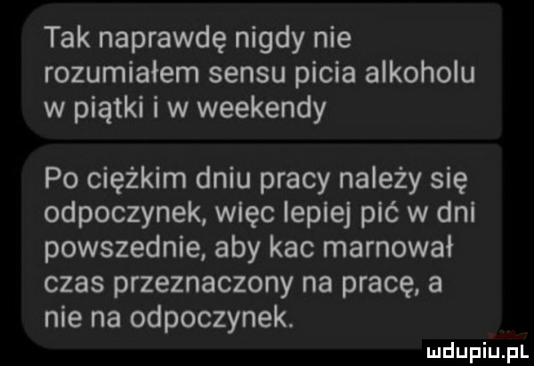tak naprawdę nigdy nie rozumiałem sensu picia alkoholu w piątki i w weekendy po ciężkim dniu pracy należy się odpoczynek więc lepiej pić w dni powszednie aby kac marnował czas przeznaczony na pracę a nie na odpoczynek