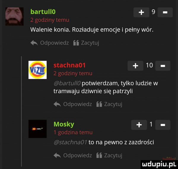 bartullo     godzmy emu walenie konia. rozładuje emocje i pełny wér. itw stachna      z godzmy temu potwierdzam tylko ludzie w tramwaju dziwnie się patrzyli u n mossy     godzma emu to na pewno z zazdrości h. ii