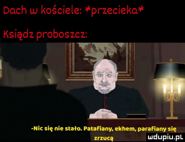 dach w kościele przesieko ksiądz proboszcz e i le  ni się nie stoo. panamy. eonem parawany się znuq