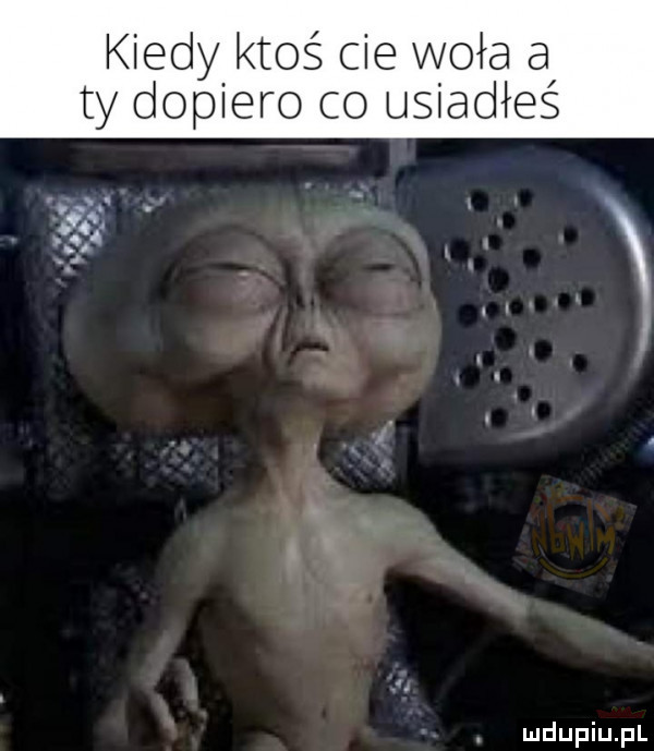kiedy ktoś cie woła a ty dopiero co usiadłeś. abakankami a