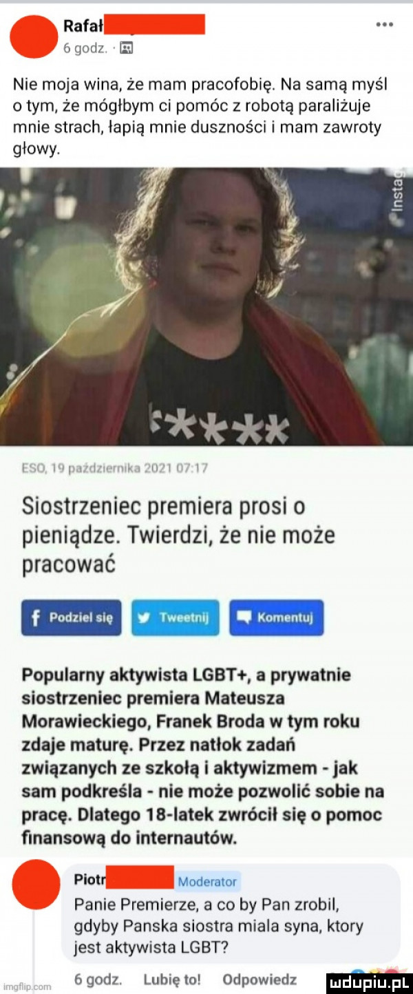 rafal gad el nie moja wina że mam pracofobię. na samą myśl obym że mógłbym ci pomóc z robotą paraliżuje mnie strach łapią mnie duszności i mam zawroty glowy. abakankami llllll siostrzeniec premiera prosi o pieniądze. twierdzi że nie może pracować f podzielnię m popularny aktywista lgbt a prywatnie siostrzeniec premiera mateusza morawieckiego franek broda w tym roku zdaje maturę. przez natlok zadań związanych ze szkoła i aktywizmem jak sam podkreśla nie może pozwolić sobie na pracę. dlatego    iatek zwrócll się o pomoc finansową do internautów. piotr moderator panie premierze a co by pan zrobil gdyby panska siostra miala syna. ktory jest aktywista lgbt ógodz. lunięto odpowiedz m