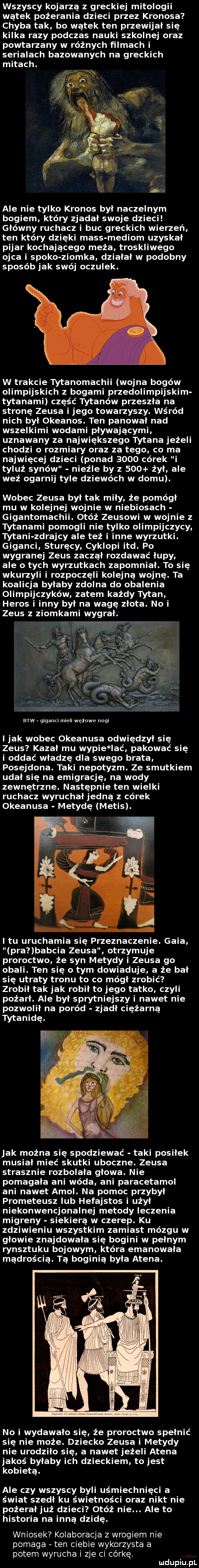 wszyscy kojarzą z greckiej mitologii wątek pożerania dzieci przez kronosa chyba tak bo wątek ten przewijał się kilka razy podczas nauki szkolnej oraz powtarzany w różnych filmach i serialach banowanych na greckich mitach. ale nie tylko kronos był naczelnym bogiem który zjadał swoje dzieci główny ruchasz i buc greckich wierzeń ten który dzięki mess mediom uzyskał pijar kochającego maża troskliwego ojca i spoko ziomka działał w podobny sposób jak swój oczulek. w trakcie tytanomachii wojna bogów olimpijskich z bogami przedolimpijskim tytanami część tytanów przeszła na stronę zeusa i jego towarzyszy. wśród nich był okeanos. ten panował nad wszelkimi wodami pływającymi uznawany za największego tytana jeżeli chodzi o rozmiary oraz za tego co ma najwięcej dzieci ponad      córek i tyluż synów nieźle by z     żył ale weź ogarnij tyle dziewach w domu. wobec zeusa był tak miły że pomógł mu w kolejnej wojnie w niebiosach gigantomachii. otóż zeusowi w wojnie z tytanami pomogli nie tylko olimpijczycy tytani zdrajcy ale też i inne wyrzutki. giganci sturęcy cyklopi ind. po wygranej zeus zaczął rozdawać łupy ale o tych wyrzutkach zapomniał. to się wkurzyli i rozpoczęli kolejną wojnę. ta koalicja byłaby zdolna do obalenia olimpijczyków zatem każdy tytan heros i inny był na wagę złota. no i zeus z ziomkami wygrał. esw giganci mieli watowe nogi i jak wobec okeanosa odwiędzył się zeus kazał mu wycie lać pakować się i oddać władzę dla swego brata posejdona. taki nepotyzm. ze smutkiem udał się na emigrację. na wody zewnętrzne. następnie ten wielki ruchasz wyruchałjedną z córek okeanosa metodę melis. i tu uruchamia się przeznaczenie. glia pra babcia zeusa otrzymuje proroctwo że syn metody i zeusa go obali. ten się o tym dowiaduje a że bał się utraty tronu to co mógł zrobić zrobił tak jak robił to jego tatko czyli pożarł. ale był sprytniejszy i nawet nie pozwolił na poród zjadł ciężarną tytanidę. jak można się spodziewać taki posiłek musiał mieć skutki uboczne. zeusa strasznie rozbolała głowa. nie pomagała ani wóda ani paracetamol ani nawet amol. na pomoc przybył prometeusz lub hefajstos i użył niekonwencjonalnej metody leczenia migreny siekierą w czerep. ku zdziwieniu wszystkim zamiast mózgu w głowie znajdowała się bogini w pełnym rynsztoku bojowym która emanowała mądrością. tą boginią była atena. no i wydawało się że proroctwo spełnić się nie może. dziecko zeusa i metody nie urodziło się a nawet jeżeli atena jakoś byłaby ich dzieckiem to jest kobietą. ale czy wszyscy byli uśmiechnięci a świat szedł ku świetności oraz nikt nie pożerałjuż dzieci otóż nie. ale to historia na inną dzidę. wniosek kolaboracja z wrogiem nie pomaga ten ciebie wykorzysta a potem wyrucha i zje ci córce