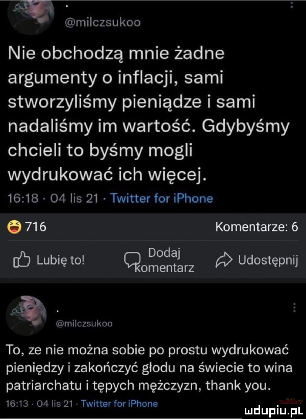 milczsukoo nie obchodzą mnie żadne argumenty o inflacji sami stworzyliśmy pieniądze i sami nadaliśmy im wartość. gdybyśmy chcieli to byśmy mogli wydrukować ich więcej.          is    twitter for iphone     komentarze  . dodaj ib lubię to. cmentarz udostępnij   ę q iilllczsukdo to ze nie można sobie po prestu wydrukować pieniędzy i zakończyć glodu na świecie to wina patriarchatu i tępych mężczyzn thank y-u.               twmerrouphone. mduplu pl