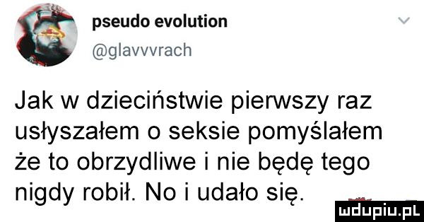 x pseudo evolution glavvvrach jak w dzieciństwie pierwszy raz usłyszałem o seksie pomyślałem że to obrzydliwe i nie będę tego nigdy robił. no udało się. mldluiuiu fl