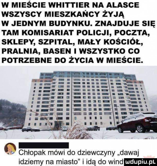 w mieście whittier na alasce wszvscv mleszxancy żyją w jednym budynku. znajduje sna tam komisariat policji poczta sklepy szpital mały kościół pralnia basen wszystko co potrzebne no żvcm w mleścle. q chłopak mówi do dziewczyny dawaj idziemy na miasto i idą do wind