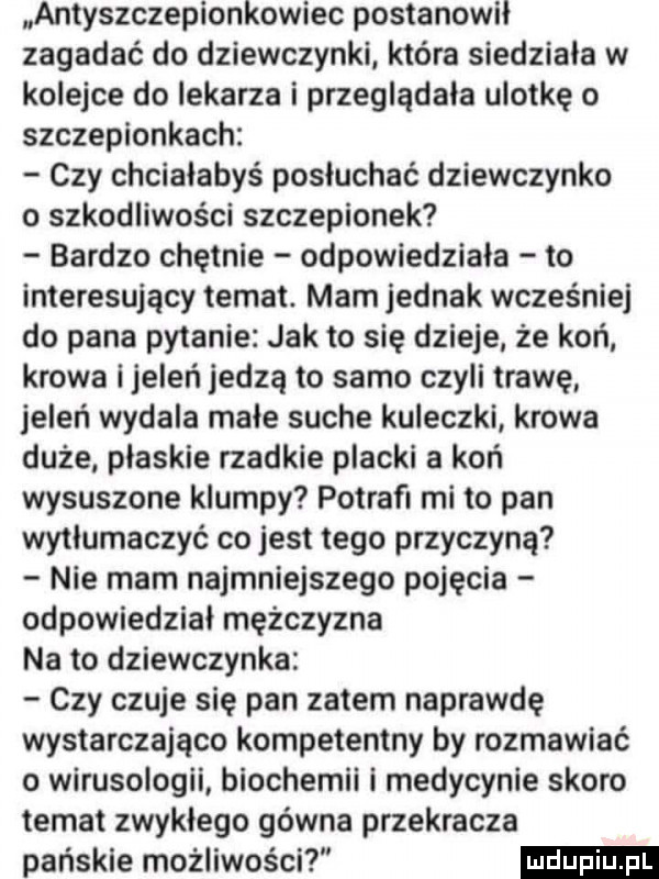 antyszczepionkowiec postanowil zagadać do dziewczynki która siedziala w kolejce do lekarza i przeglądała ulotkę o szczepionkach czy chciałabyś posłuchać dziewczynka o szkodliwości szczepionek bardzo chętnie odpowiedziała to interesujący temat. mam jednak wcześniej do pana pytanie jak to się dzieje że koń krowa l jeleń jedzą to samo czyli trawę jeleń wydala małe suche kuleczki krowa duże plaskie rzadkie placki a koń wysuszone krumpy potrafi mi to pan wytłumaczyć co jest tego przyczyną nie mam najmniejszego pojęcia odpowiedział mężczyzna na to dziewczynka czy czuje się pan zatem naprawdę wystarczająco kompetentny by rozmawiać o wirusologii biochemii i medycynie skoro temat zwykłego gówna przekracza pańskie możliwości