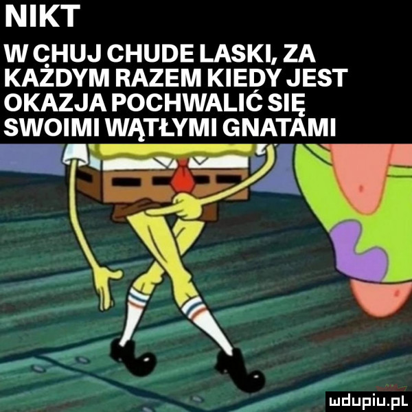 nikt w chuj chude laski za każdym razem kiedy jest okazja pochwalió się swoimi wątłymi gnatami