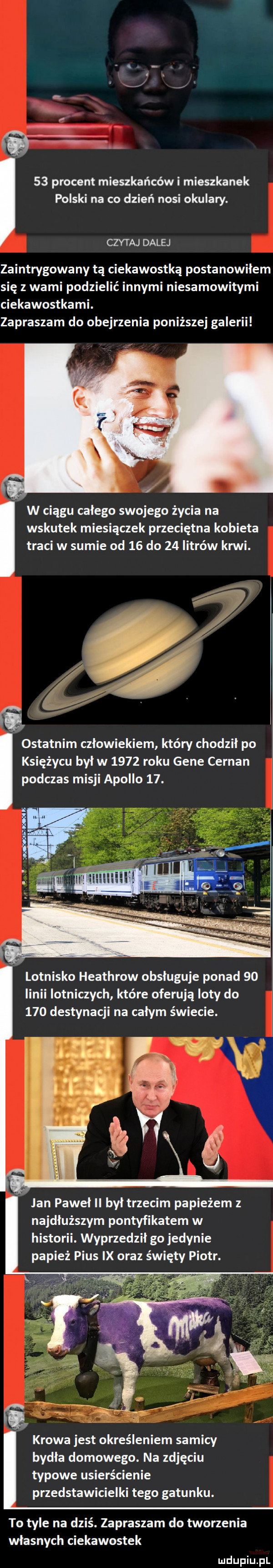 procent mieszkańców i mieszkanek polski na co dzień nosi okulary. czytaj dalej zaintrygowany tą ciekawostką postanowiłem się z wami podzielić innymi niesamowitymi ciekawostkami. zapraszam do obejrzenia poniższej galerii w ciągu całego swojego życia na wskutek miesiączek przeciętna kobieta traci w sumie od    do    litrów krwi. ostatnim człowiekiem który chodził po księżycu byl w      roku gene cernan podczas misji apollo   . lotnisko heathrow obsługuje ponad    linii lotniczych które oferują loty do     destynacji na całym świecie. lan pawel ii był trzecim papieżem z najdłuższym pontyfikatem w historii. wyprzedził go jedynie papież pius ix oraz święty piotr. krowa jest określeniem samicy bydła domowego. na zdjęciu typowe usierścienie przedstawicielki tego gatunku. to tyle na dziś. zapraszam do tworzenia własnych ciekawostek