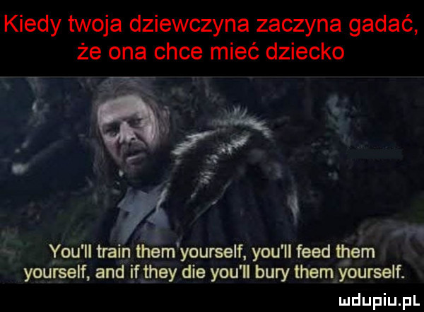 kiedy twoja dziewczyna zaczyna gadać że ona chce mieć dziecko   y-u ll twain them yourself y-u ll fred them yourself and if they dce y-u ll bury them yourself