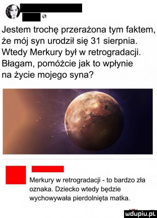 jestem trochę przerażona tym faktem że mój syn urodził się    sierpnia. wtedy merkury był w retrogradacji. błagam pomóżcie jak to wpłynie na życie mojego syna merkury w retrogradacji to bardzo zia oznaka dziecko wtedy będzie wychowywała pierdolnięta matka