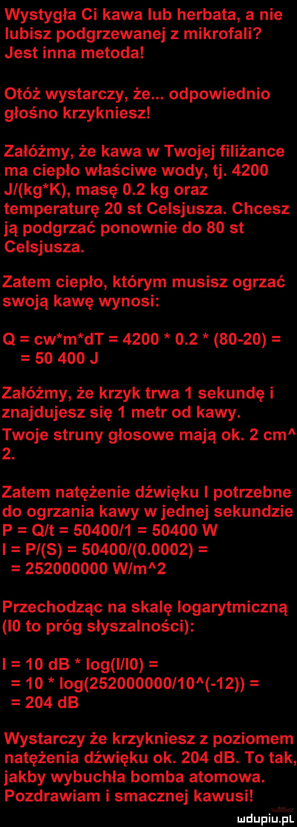 wystygła ci kawa lub herbata a nie lubisz podgrzewanej z mikrofali jest inna metoda otóż wystarczy że. odpowiednio głośno krzykniesz załóżmy że kawa w twojej filiżance ma ciepło właściwe wody tj.      jl kg k masę     kg oraz temperaturę    st celsjusza. chcesz ją podgrzać ponownie do    st celsjusza. zatem ciepło którym musisz ogrzać swoją kawę wynosi q cw m dt                       j załóżmy że krzyk trwa   sekundę i znajdujesz się   metr od kawy. twoje struny głosowe mają ok.   cm  . zatem natężenie dźwięku i potrzebne do ogrzania kawy w jednej sekundzie p qlt               w l p s                        wam   przechodząc na skalę logarytmiczną i  to próg słyszalności    db idg l      log          l          db wystarczy że krzykniesz z poziomem natężenia dźwięku ok.     db. to tak jakby wybuchła bomba atomowa. pozdrawiam i smacznej kawusi er