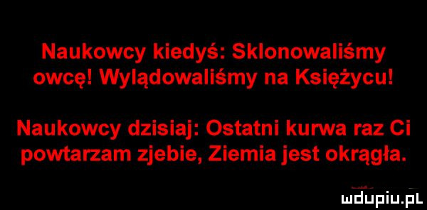 naukowcy kiedyś sklonowaliśmy owcę wyiądowaiiśmy na księżycu naukowcy dzisiaj ostatni kurwa raz ci powtarzam zjebie ziemia jest okrągła. md upiupl