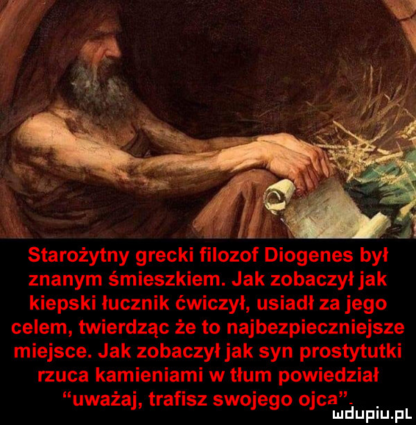 starożytny grecki filozof diogenes był znanym śmieszkiem. jak zobaczyljak kiepski łucznik ćwiczył usiadł za jego celem twierdząc że to najbezpieczniejsze miejsce. jak zobaczyljak syn prostytutki rzuca kamieniami w tlum powiedzial uważaj trafisz swojego ojca. mduplu pl