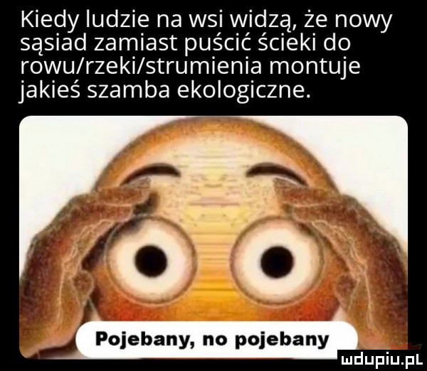 kiedy ludzie na wsi v vidzą że nowy sąsiad zamiast puścić ścieki do rowu rzeki strumienia montuje jakieś szamba ekologiczne. abakankami pojebany no pojebany