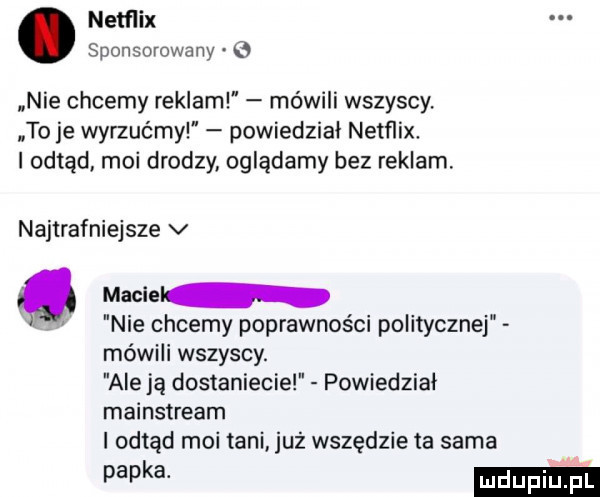 netflix sponsorowany   nie chcemy reklam mówili wszyscy. to je wyrzućmy powiedział netflix. i odtąd moi drodzy oglądamy bez reklam. najtrafniejsze v macie. nie chcemy poprawności politycznej mówili wszyscy. ale ją dostaniecie powiedzial mainstream i odtąd moi tani już wszędzie ta sama papka