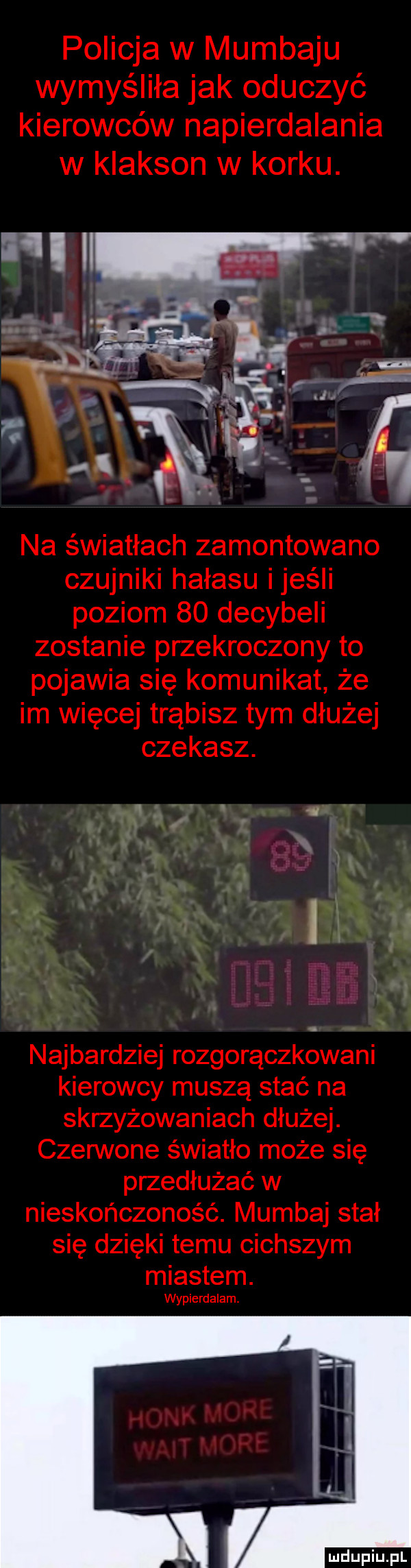policja w mumbaju wymyśliła jak oduczyć kierowców napierdalania w klakson w korku.   wm na światłach zamontowano czujniki hałasu ijeśii poziom    decybeli zostanie przekroczony to pojawia się komunikat że im więcej trąbisz tym dłużej czekasz.  . q najbardziej rozgorączkowani kierowcy muszą stać na skrzyżowaniach dłużej. czerwone światło może się przedłużać w nieskończoność. mumbaj stał się dzięki temu cichszym miastem. wypierdalam