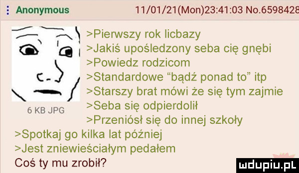 anonymous          mon          no         xx pierwszy rok licbazy g a i jakiś upośledzony seba cię gnębi powiedz rodzicom standardowe bądź ponad to ibp starszy brat mówi że się tym zajmie skb jpg seba się odpierdolii przeniósł się do innej szkoły spotkaj go kilka lat później jest zniewieściałym pedałem coś ty mu zrobił