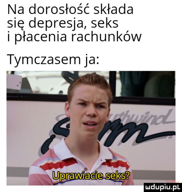 na dorosłość składa się depresja seks i płacenia rachunków tymczasem ja ypnawiacie seks duciu. pl