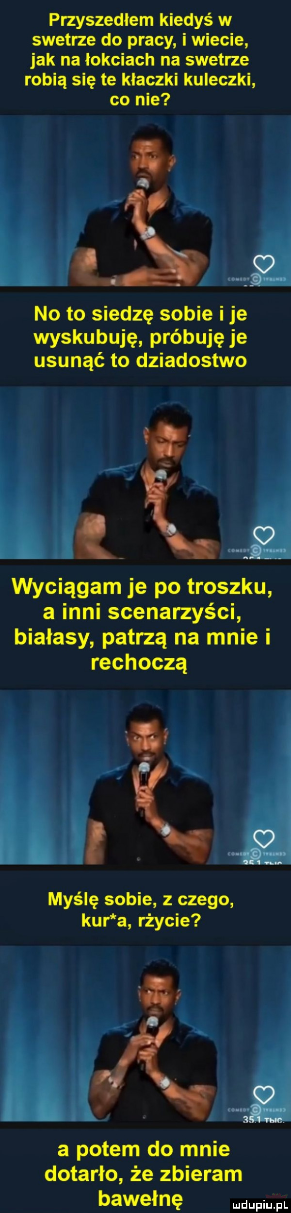 przyszedłem kiedyś w swetrze do pracy i wiecie jak na łokciach na swetrze robią się te kłaczki kuleczki co nie no to siedzę sobie i je wyskubuję próbuję je usunąć to dziadostwo j     wyciągam je po troczku a inni scenarzyści białasy patrzą na mnie i rechoczą hc myślę sobie z czego kur a rżycie a potem do mnie dotarło że zbieram bawełnę