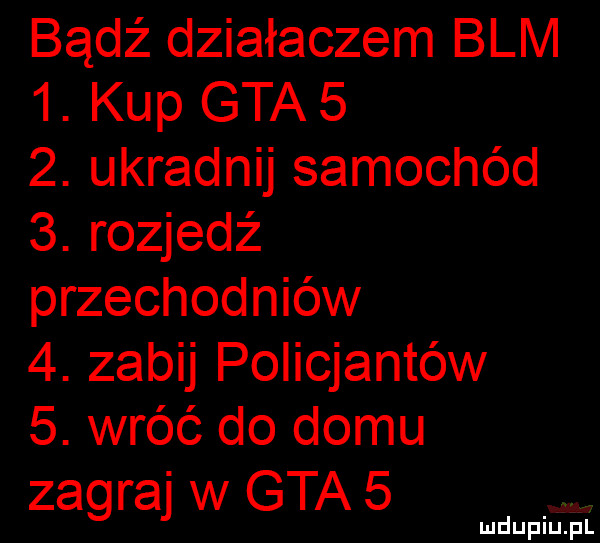 bądź działaczem blm  . kup gta    . ukradnij samochód  . rozjedź przechodniów  . zabij policjantów  . wróć do domu zagraj w gta