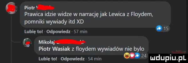 picu prawi e widze w narrację jak lewica z floydem pomniki wywiady ind xd lubię to odpowiedz    mm.   mikolaj piotr w ak z floydem wywiadów nie bylo lubięlo odpowiedz   mm w