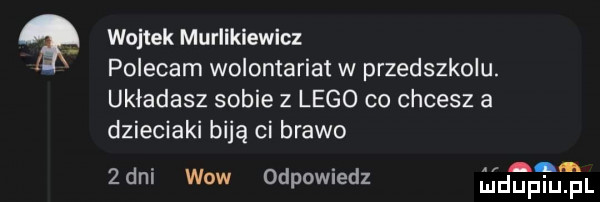 wojtek muriikiewicz polecam wolontariat w przedszkolu. układasz sobie   lego co chcesz a dzieciaki biją ci brawo  dni wow odpowiedz