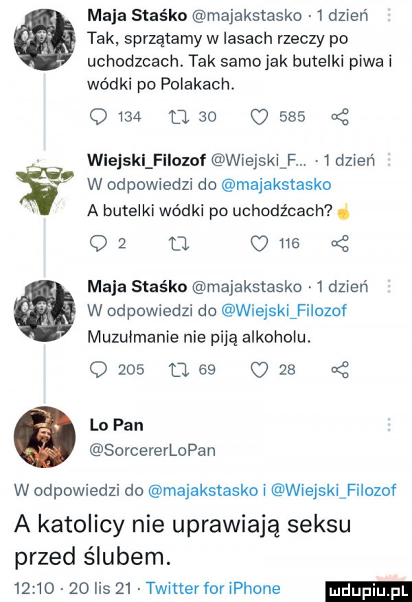 dla   maja stas ko majakstasko   dzień tak sprzątamy w lasach rzeczy po uchodzcach. tak samojak butelki piwa i wódki po polakach.      meo c     wiejski filozof wiejski f   dzień w odpowiedzi do majakstasko a butelki wódki po uchodźcach d    ll     maja staśka majakstasko   dzień w odpowiedzi do wiejski filozof muzułmanie nie piją alkoholu. q     u    o    lo pan sorcererlopan w odpowiedzi do majakstasko i wiejski filozof a katolicy nie uprawiają seksu przed ślubem.          lis    twitter foriphone