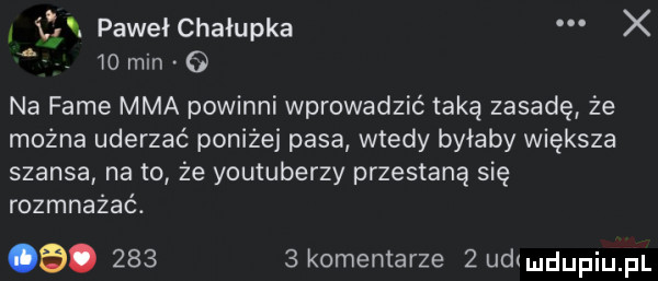 i ve. pawełchałupka x    o min   na fame mma powinni wprowadzić taką zasadę że można uderzać poniżej pasa wtedy byłaby większa szansa na to że youtuberzy przestaną się rozmnażać.  .       komentarze   udrmdupqul
