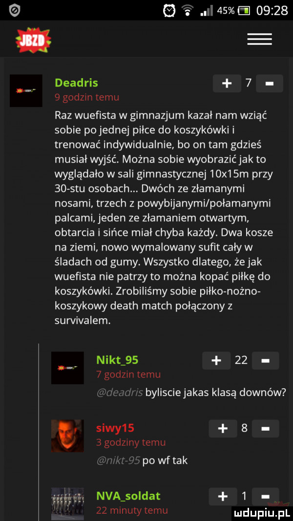 e.             deadris   ngdzmtemu raz wuefista w gimnazjum kazal nam wsiać sobie po jednej pilce do koszykówki i trenować indywidualnie bo on tam gdzieś musial wyjść można sobie wyobrazićjak to wygladalo w sali gimnastycznej   x  sm przy    stu osobach. dwóch ze zlamanymi nosami trzech z powybijanymi polamanymi palcami jeden ze zlamaniem otwartym obtarcia i sińce mial chyba każdy. dwa kosze na ziemi. nowo wymalowany sufit caly w śladach od gumy. wszystko dlatego że jak wuefista nie patrzy to można kopać pilke do koszykówki. zrobiliśmy sobie pilko nonno koszykowy death march polaczony z survivalem. nikt         godzin temu bylisciejakas klasą downów siwy       godzmy temu powftak śmiałą nba sołdat      minuty temu
