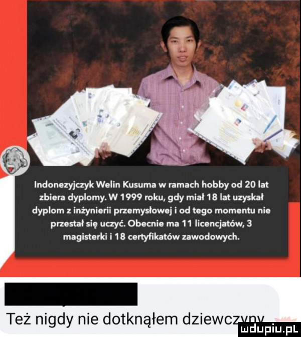 indonozyjayk wolin kusuml w ramach hobby od    lał zbioru dyplomy. w ww roku gify mm    lat uzyskał dyplom inżynierii przerys owej i od ugo mam nm ni prz sue siq uczyć. obocnin m.    mamin sw   magistuki i    canyfikaléw nwodowych. też nigdy nie dotknąłem dziewc maupiu fl