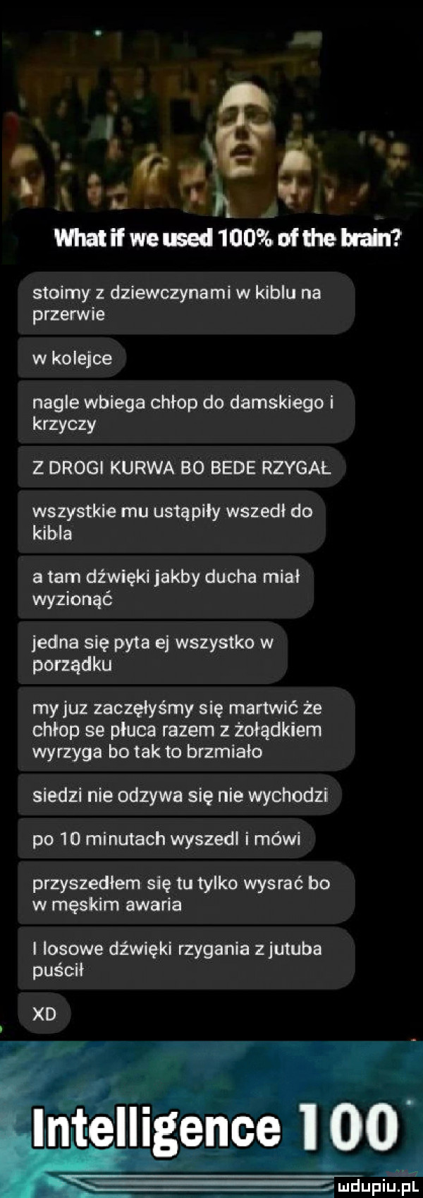 i. abakankami f. lh ę whatilweusedmmbufmeblżl stoimy z dziewczynami w kiblu na przerwie w kolejce nagle wbiega chłop do damskiego i krzyczy z drogi kurwa bo bede rzygał wszystkie mu ustąpiły wszedł do kębła a tam dźwięki jakby ducha miał wyzionąć jedna się pyta ej wszystko w porządku my juz zaczęłyśmy się martwić że chłop se płuca razem żołądkiem wyrzyga bo tafto brzmiało siedzi nie odzywa się nie wychodzi po    minutach wyszedl i mówi przyszedłem się tu tylko wysrać bo w męskim awaria l losowe dźwięki rzygania zjutuba purcu xd intelligence     asi eupium