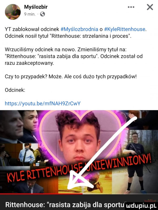 myślozhir e mm   yt zablokował odcinek myślczbrodma o kerrinenhouse. odcinek nosił tytuł rittenhouse strzelanina i proces. wrzuciliśmy odcinek na nowo. zmieniliśmy tytuł na rittenhouse rasista zabija dla sportu. odcinek został od razu zaakceptowany czy to przypadek  moze. ale coś dużo tych przypadkowi odcinek https lyoutu be mfnahqzerv rittenhouse rasista zabija dla sportu