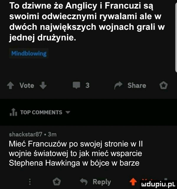 to dziwne że anglicy i francuzi są swoimi odwiecznymi rywalami ale w dwóch największych wojnach grali w jednej drużynie. mmńbiuwlng vote   stare top comments sracmmrm m mieć francuzów po swojej stronie w ii wojnie światowej to jak mieć wsparcie stephena hawkinga w bójce w barze repry lai dupiupl