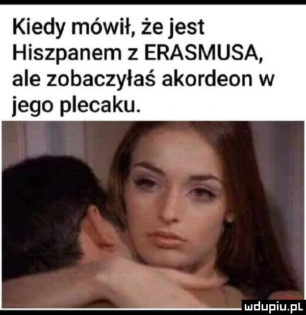 kiedy mówił że jest hiszpanem z erasmusa ale zobaczyłaś akordeon w jego plecaku