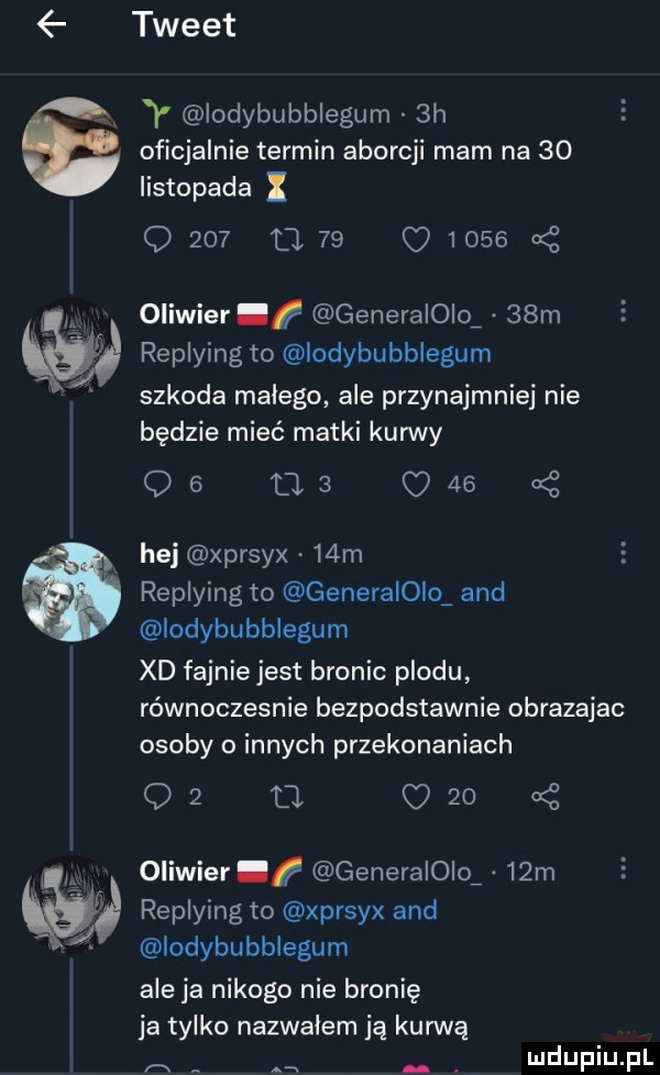 w q tweet y lodybubblegum  h oficjalnie termin aborcji mam na    listopada q     u         cę oliwier generaloio   m replying to lodybubblegum szkoda malego ale przynajmniej nie będzie mieć matki kun vy qe ma c        hej xprsyx   m replying to generaioio and iodybubblegum xd fajnie jest bronic plodu rownoczesnie bezpodstawnie obrazajac osoby o innych przekonaniach q  a c      oliwier generaioio   m replying to xprsyx and lodybubblegum aleja nikogo nie bronię ja tylko nazwalem ją kurwę a. an